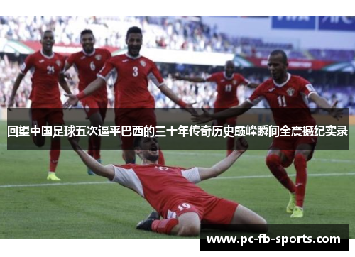 回望中国足球五次逼平巴西的三十年传奇历史巅峰瞬间全震撼纪实录