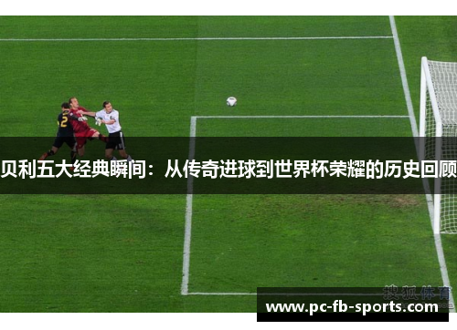 贝利五大经典瞬间：从传奇进球到世界杯荣耀的历史回顾