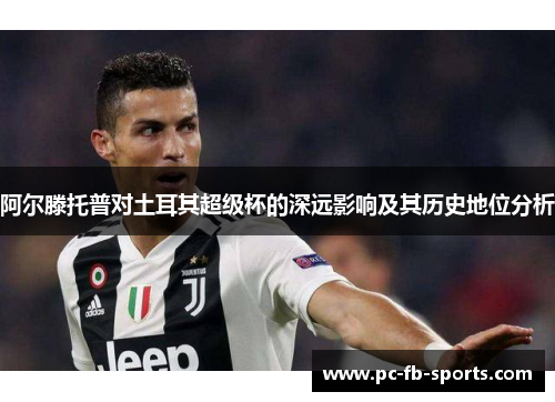 阿尔滕托普对土耳其超级杯的深远影响及其历史地位分析